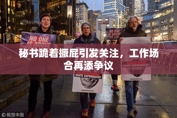 秘书跪着撅屁引发关注，工作场合再添争议