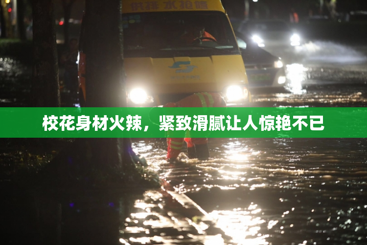 校花身材火辣，紧致滑腻让人惊艳不已
