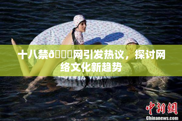 十八禁🔞网引发热议，探讨网络文化新趋势