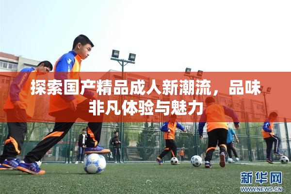 探索国产精品成人新潮流，品味非凡体验与魅力