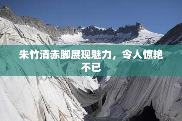 朱竹清赤脚展现魅力，令人惊艳不已