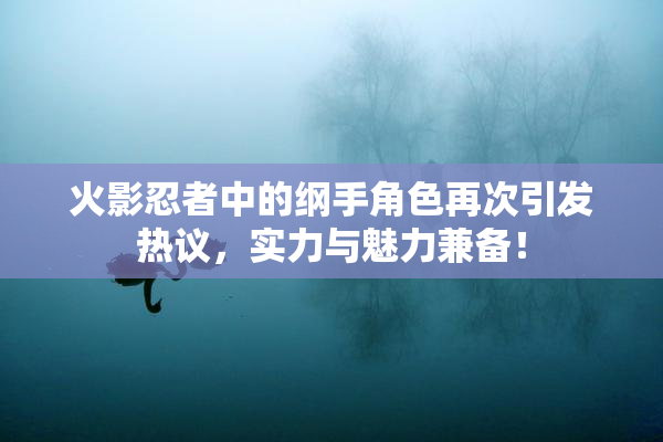火影忍者中的纲手角色再次引发热议，实力与魅力兼备！