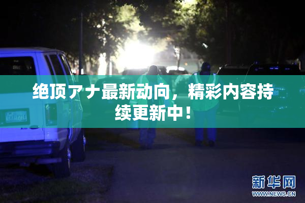 绝顶アナ最新动向，精彩内容持续更新中！