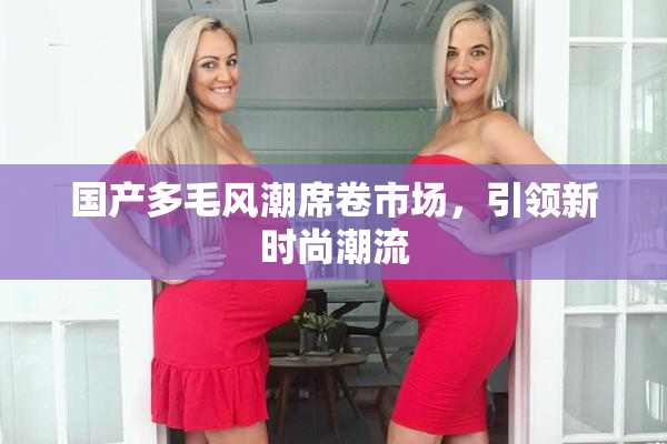 国产多毛风潮席卷市场，引领新时尚潮流