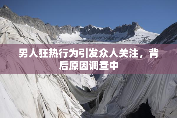 男人狂热行为引发众人关注，背后原因调查中