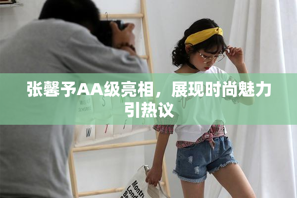 张馨予AA级亮相，展现时尚魅力引热议