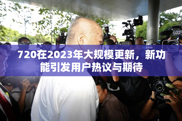 720在2023年大规模更新，新功能引发用户热议与期待
