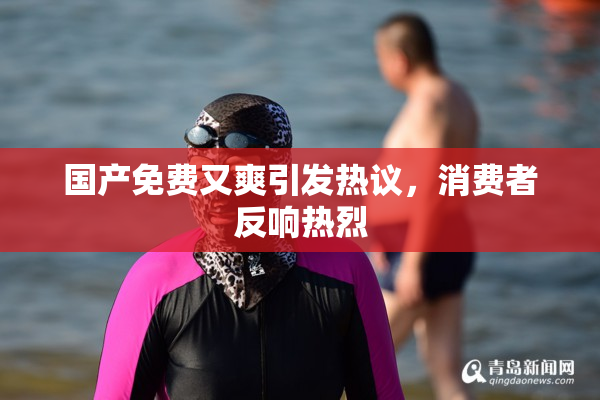 国产免费又爽引发热议，消费者反响热烈