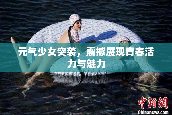 元气少女突袭，震撼展现青春活力与魅力