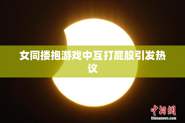 女同搂抱游戏中互打屁股引发热议