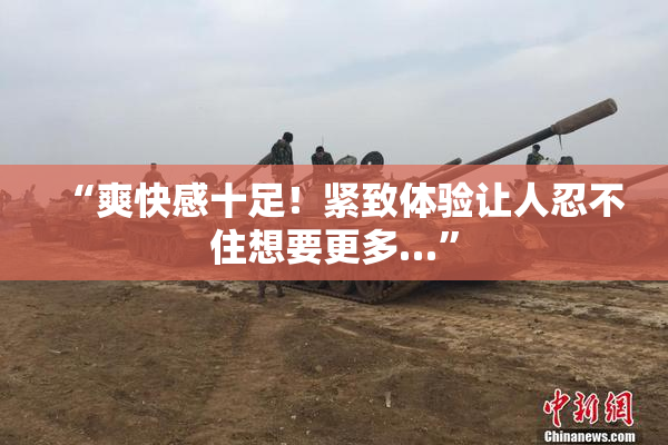 “爽快感十足！紧致体验让人忍不住想要更多…”