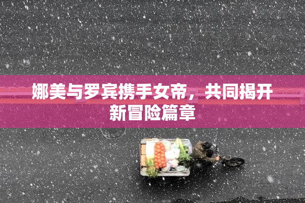 娜美与罗宾携手女帝，共同揭开新冒险篇章
