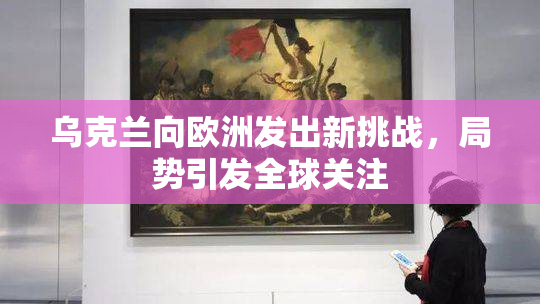 乌克兰向欧洲发出新挑战，局势引发全球关注