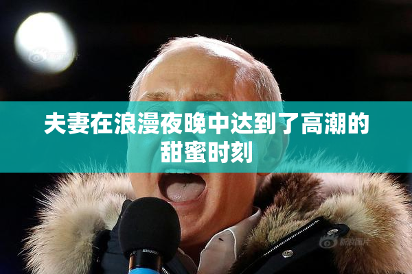 夫妻在浪漫夜晚中达到了高潮的甜蜜时刻