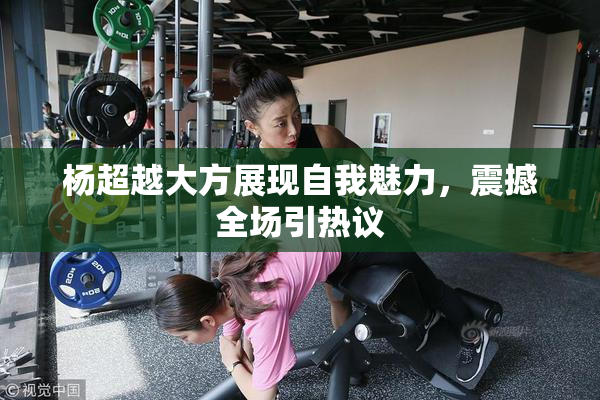 杨超越大方展现自我魅力，震撼全场引热议