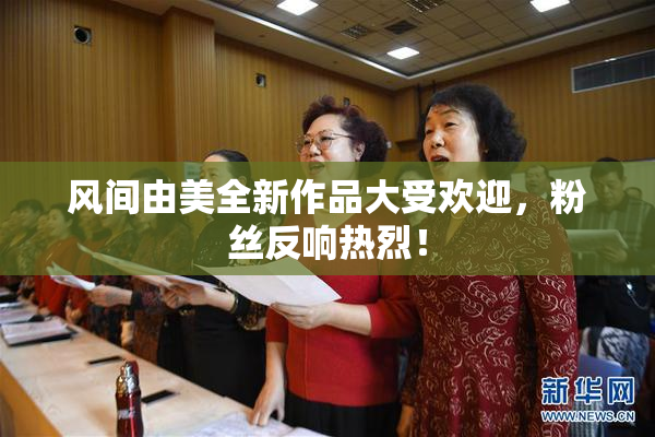 风间由美全新作品大受欢迎，粉丝反响热烈！