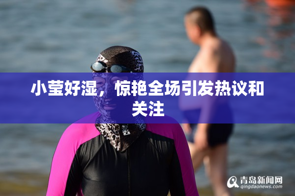 小莹好湿，惊艳全场引发热议和关注