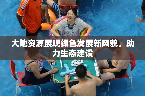 大地资源展现绿色发展新风貌，助力生态建设