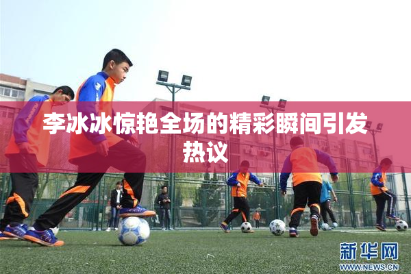 李冰冰惊艳全场的精彩瞬间引发热议