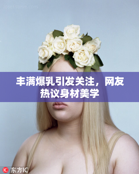 丰满爆乳引发关注，网友热议身材美学