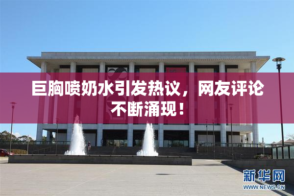 巨胸喷奶水引发热议，网友评论不断涌现！