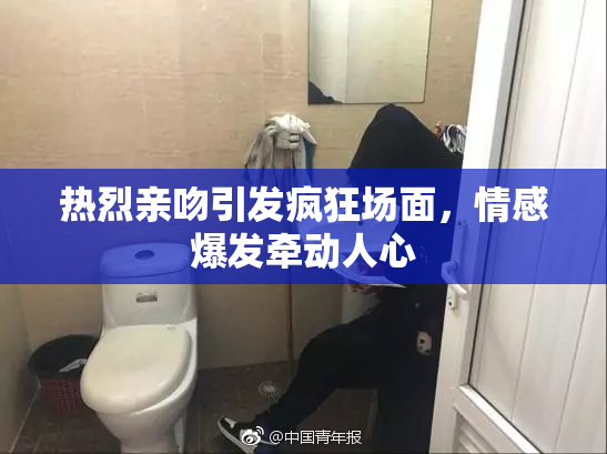 热烈亲吻引发疯狂场面，情感爆发牵动人心