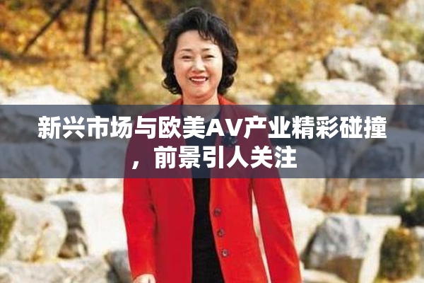 新兴市场与欧美AV产业精彩碰撞，前景引人关注