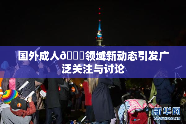 国外成人🔞领域新动态引发广泛关注与讨论