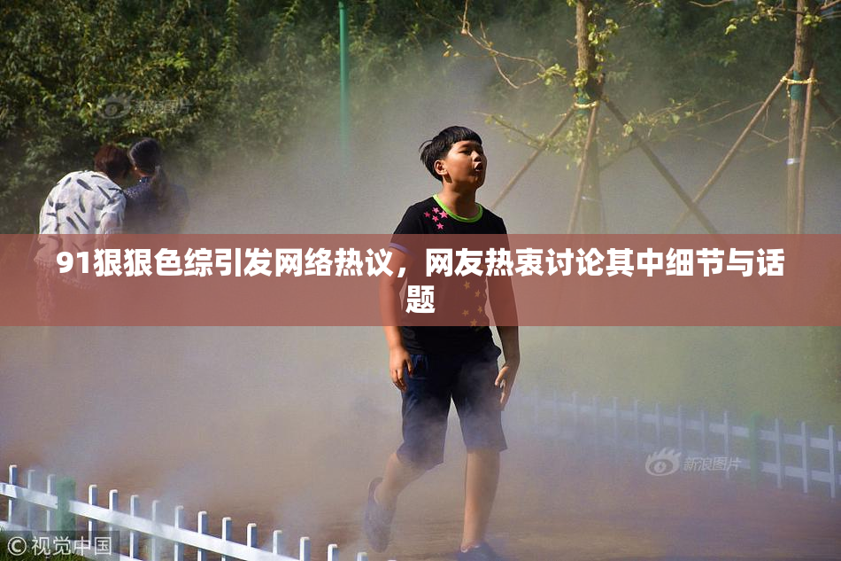 91狠狠色综引发网络热议，网友热衷讨论其中细节与话题