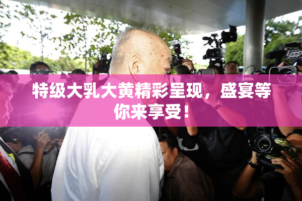 特级大乳大黄精彩呈现，盛宴等你来享受！