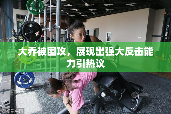 大乔被围攻，展现出强大反击能力引热议