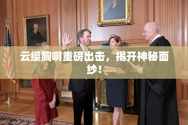 云缨胸啊重磅出击，揭开神秘面纱！