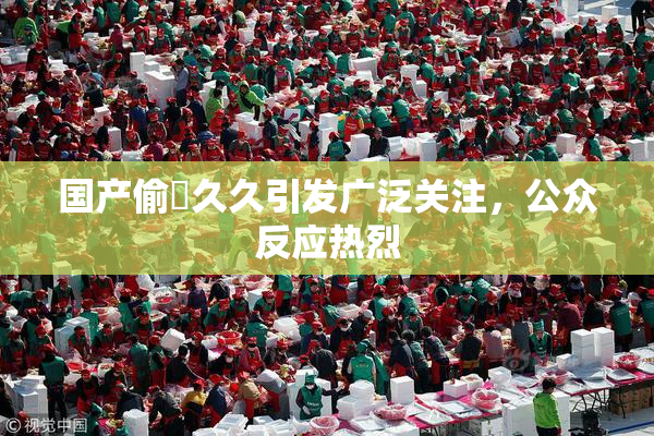 国产偷抇久久引发广泛关注，公众反应热烈