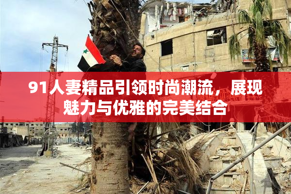 91人妻精品引领时尚潮流，展现魅力与优雅的完美结合