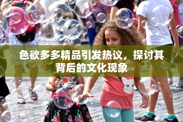 色欲多多精品引发热议，探讨其背后的文化现象