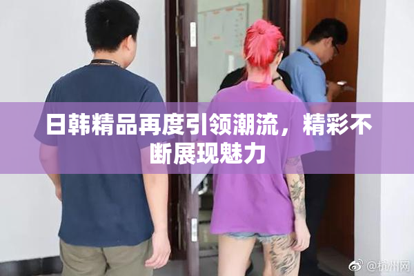 日韩精品再度引领潮流，精彩不断展现魅力
