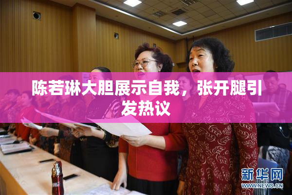 陈若琳大胆展示自我，张开腿引发热议