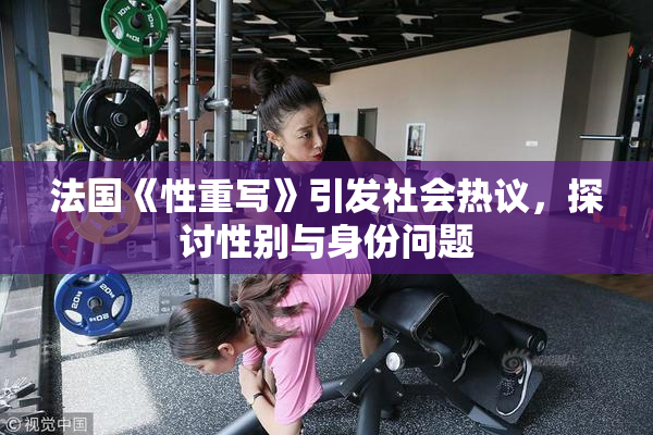 法国《性重写》引发社会热议，探讨性别与身份问题