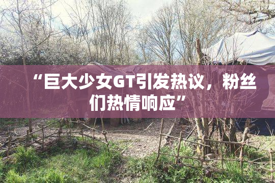 “巨大少女GT引发热议，粉丝们热情响应”