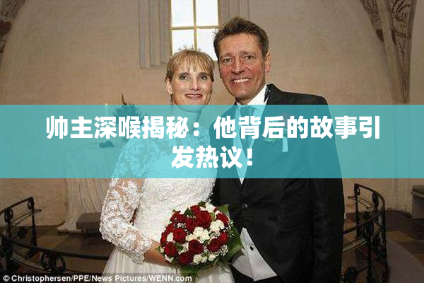 帅主深喉揭秘：他背后的故事引发热议！