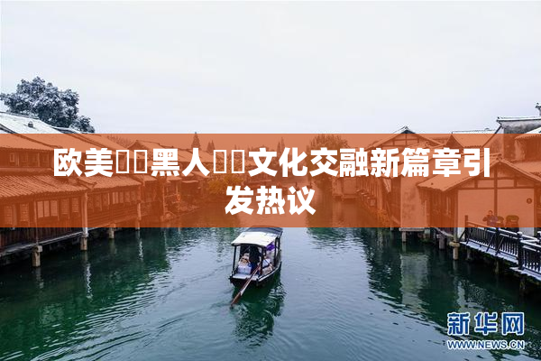 欧美❌‌黑人❌‌文化交融新篇章引发热议
