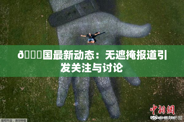 🔞国最新动态：无遮掩报道引发关注与讨论