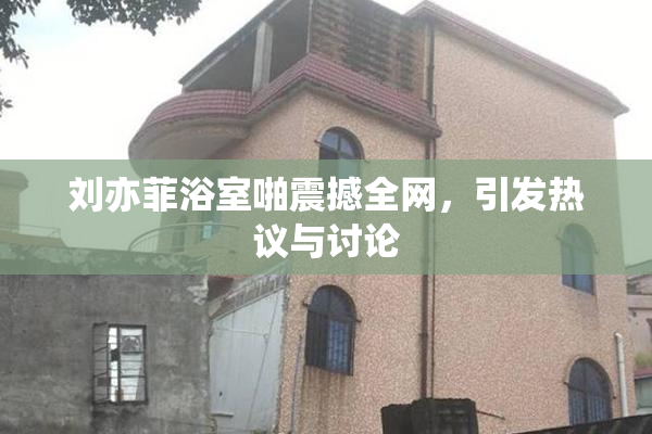 刘亦菲浴室啪震撼全网，引发热议与讨论