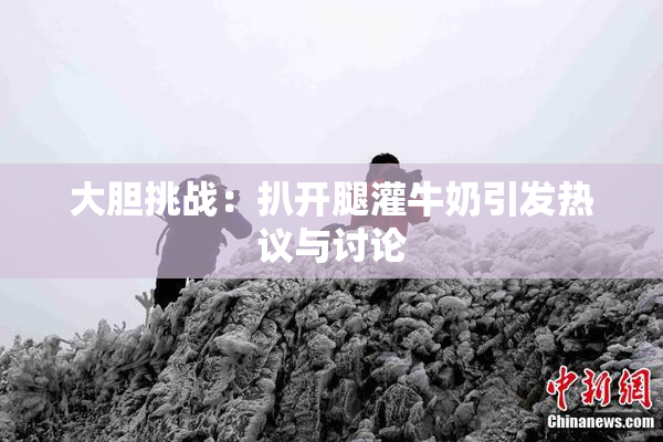 大胆挑战：扒开腿灌牛奶引发热议与讨论