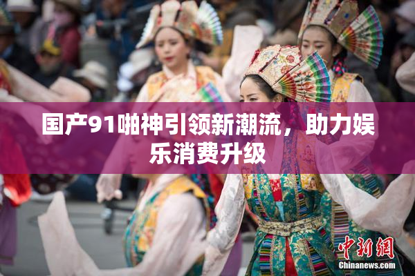 国产91啪神引领新潮流，助力娱乐消费升级