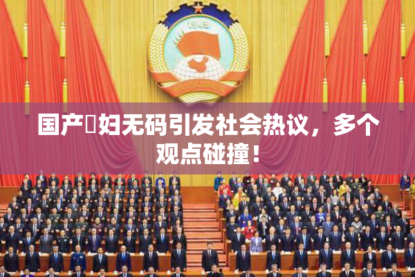 国产婬妇无码引发社会热议，多个观点碰撞！