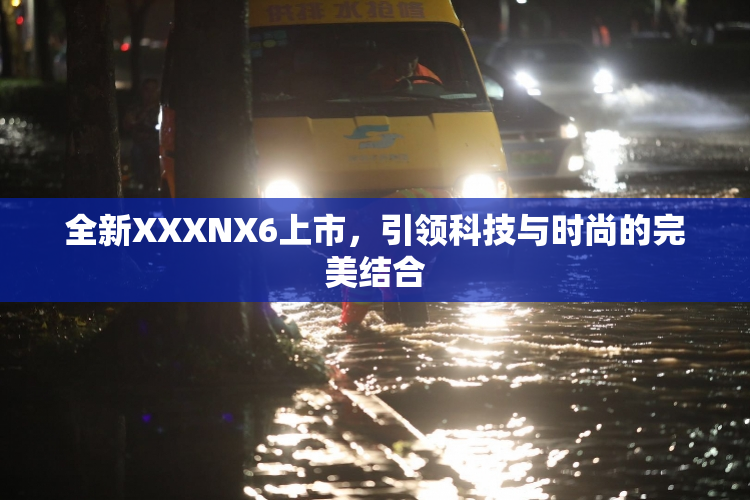 全新XXXNX6上市，引领科技与时尚的完美结合