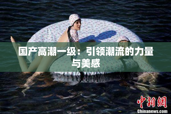 国产高潮一级：引领潮流的力量与美感
