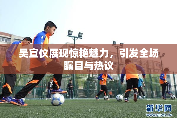 吴宣仪展现惊艳魅力，引发全场瞩目与热议