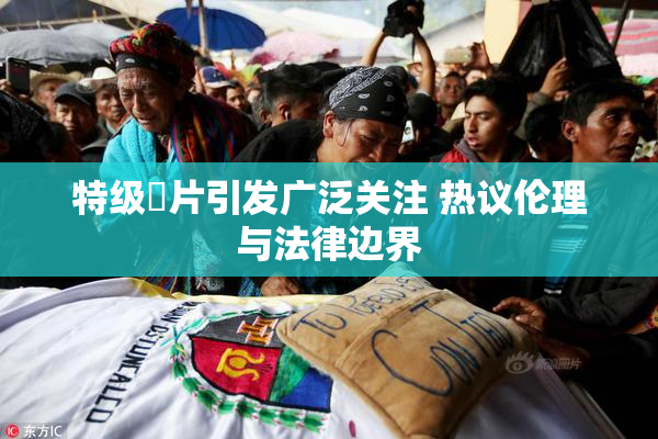 特级婬片引发广泛关注 热议伦理与法律边界